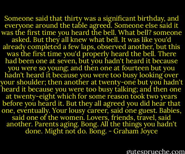 Someone said that thirty was a significant birthday, and everyone around the table agreed. Someone else said it was the first time you heard the bell.<br />What bell? someone asked.<br />But they all knew what bell. It was like you'd already completed a few laps, observed another, but this was the first time you'd properly heard the bell. There had been one at seven, but you hadn't heard it because you were so young; and then one at fourteen but you hadn't heard it because you were too busy looking over your shoulder; then another at twenty-one but you hadn't heard it because you were too busy talking; and then one at twenty-eight which for some reason took two years before you heard it. But they all agreed you did hear that one, eventually.<br />Your lousy career, said one guest. Babies, said one of the women. Lovers, friends, travel, said another. Parents aging. Bong. All the things you hadn't done. Might not do. Bong. - Graham Joyce