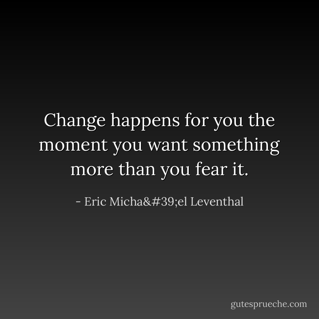Change happens for you<br />the moment you want something<br />more than you fear it. - Eric Micha'el Leventhal