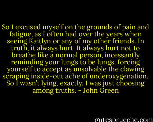So I excused myself on the grounds of pain and fatigue, as I often had over the years when seeing Kaitlyn or any of my other friends. In truth, it always hurt. It always hurt not to breathe like a normal person, incessantly reminding your lungs to be lungs, forcing yourself to accept as unsolvable the clawing scraping inside-out ache of underoxygenation. So I wasn’t lying, exactly. I was just choosing among truths. - John Green
