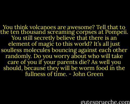 You think volcanoes are awesome? Tell that to the ten thousand screaming corpses at Pompeii. You still secretly believe that there is an element of magic to this world? It’s all just soulless molecules bouncing against each other randomly. Do you worry about who will take care of you if your parents die? As well you should, because they will be worm food in the fullness of time. - John Green
