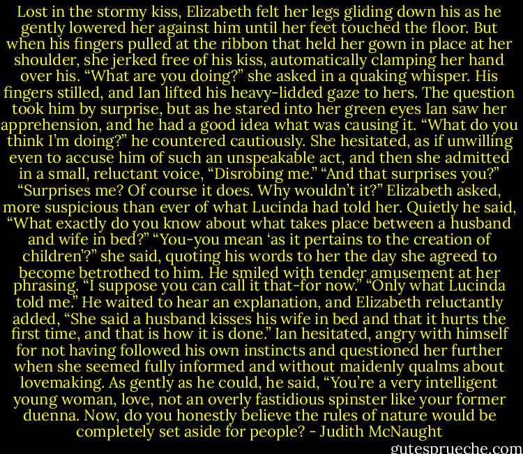 Lost in the stormy kiss, Elizabeth felt her legs gliding down his as he gently lowered her against him until her feet touched the floor. But when his fingers pulled at the ribbon that held her gown in place at her shoulder, she jerked free of his kiss, automatically clamping her hand over his. “What are you doing?” she asked in a quaking whisper. His fingers stilled, and Ian lifted his heavy-lidded gaze to hers.<br />The question took him by surprise, but as he stared into her green eyes Ian saw her apprehension, and he had a good idea what was causing it. “What do you think I’m doing?” he countered cautiously.<br />She hesitated, as if unwilling even to accuse him of such an unspeakable act, and then she admitted in a small, reluctant voice, “Disrobing me.”<br />“And that surprises you?”<br />“Surprises me? Of course it does. Why wouldn’t it?” Elizabeth asked, more suspicious than ever of what Lucinda had told her.<br />Quietly he said, “What exactly do you know about what takes place between a husband and wife in bed?”<br />“You-you mean ‘as it pertains to the creation of children’?” she said, quoting his words to her the day she agreed to become betrothed to him.<br />He smiled with tender amusement at her phrasing. “I suppose you can call it that-for now.”<br />“Only what Lucinda told me.” He waited to hear an explanation, and Elizabeth reluctantly added, “She said a husband kisses his wife in bed and that it hurts the first time, and that is how it is done.”<br />Ian hesitated, angry with himself for not having followed his own instincts and questioned her further when she seemed fully informed and without maidenly qualms about lovemaking. As gently as he could, he said, “You’re a very intelligent young woman, love, not an overly fastidious spinster like your former duenna. Now, do you honestly believe the rules of nature would be completely set aside for people? - Judith McNaught