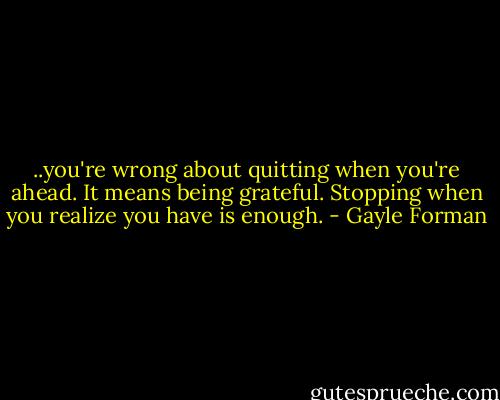 ..you're wrong about quitting when you're ahead. It means being grateful. Stopping when you realize you have is enough. - Gayle Forman