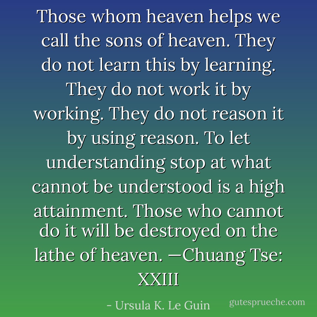 Those whom heaven helps we call the sons of heaven. They do not learn this by learning. They do not work it by working. They do not reason it by using reason. To let understanding stop at what cannot be understood is a high attainment. Those who cannot do it will be destroyed on the lathe of heaven. —Chuang Tse: XXIII - Ursula K. Le Guin