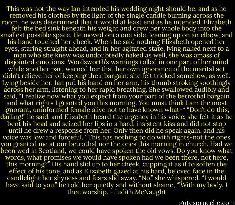 This was not the way Ian intended his wedding night should be, and as he removed his clothes by the light of the single candle burning across the room, he was determined that it would at least end as he intended. Elizabeth felt the bed sink beneath his weight and drew her whole body into the smallest possible space. He moved onto one side, leaning up on an elbow, and his hand touched her cheek.<br />When he said nothing Elizabeth opened her eyes, staring straight ahead, and in her agitated state, lying naked next to a man who she knew was undoubtedly naked as well, she was amass of disjointed emotions: Wordsworth’s warnings tolled in one part of her mind while another part warned her that her own ignorance of the marital act didn’t relieve her of keeping their bargain; she felt tricked somehow, as well.<br />Lying beside her, Ian put his hand on her arm, his thumb stroking soothingly across her arm, listening to her rapid breathing. She swallowed audibly and said, “I realize now what you expect from your part of the betrothal bargain and what rights I granted you this morning. You must think I am the most ignorant, uninformed female alive not to have known what-“<br />“Don’t do this, darling!” he said, and Elizabeth heard the urgency in his voice; she felt it as he bent his head and seized her lips in a hard, insistent kiss and did not stop until he drew a response from her. Only then did he speak again, and his voice was low and forceful. “This has nothing to do with rights-not the ones you granted me at our betrothal nor the ones this morning in church. Had we been wed in Scotland, we could have spoken the old vows. Do you know what words, what promises we would have spoken had we been there, not here, this morning?” His hand slid up to her cheek, cupping it as if to soften the effect of his tone, and as Elizabeth gazed at his hard, beloved face in the candlelight her shyness and fears slid away. “No,” she whispered.<br />“I would have said to you,” he told her quietly and without shame, “’With my body, I thee worship. - Judith McNaught