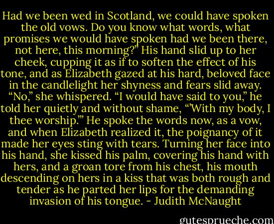 Had we been wed in Scotland, we could have spoken the old vows. Do you know what words, what promises we would have spoken had we been there, not here, this morning?” His hand slid up to her cheek, cupping it as if to soften the effect of his tone, and as Elizabeth gazed at his hard, beloved face in the candlelight her shyness and fears slid away. “No,” she whispered.<br />“I would have said to you,” he told her quietly and without shame, “’With my body, I thee worship.’”<br />He spoke the words now, as a vow, and when Elizabeth realized it, the poignancy of it made her eyes sting with tears. Turning her face into his hand, she kissed his palm, covering his hand with hers, and a groan tore from his chest, his mouth descending on hers in a kiss that was both rough and tender as he parted her lips for the demanding invasion of his tongue. - Judith McNaught