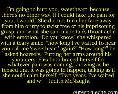 I’m going to hurt you, sweetheart, because there’s no other way. If I could take the pain for you, I would.”<br />She did not turn her face away from him or try to twist free of his imprisoning grasp, and what she said made Ian’s throat ache with emotion. “Do you know,” she whispered with a teary smile, “how long I’ve waited to hear you call me ‘sweetheart’ again?”<br />“How long?” he asked hoarsely. <br />Putting her arms around his shoulders, Elizabeth braced herself for whatever pain was coming, knowing as he tensed that it was going to happen, talking as if she could calm herself. “Two years. I’ve waited and w- - Judith McNaught