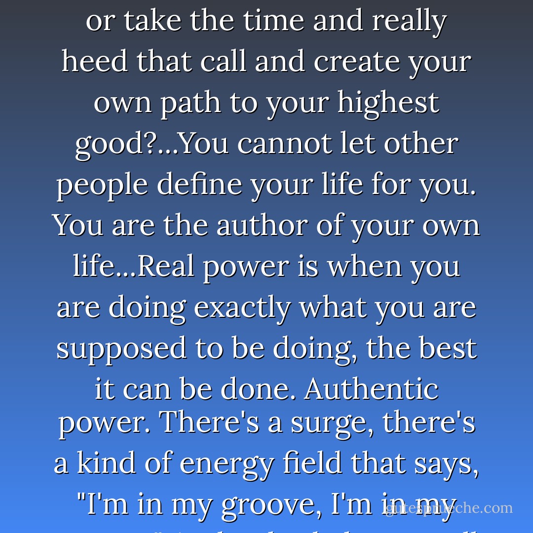 There is a sacred calling on your life, and the question is: Will you spend your life flittering and fluttering about or take the time and really heed that call and create your own path to your highest good?...You cannot let other people define your life for you. You are the author of your own life...Real power is when you are doing exactly what you are supposed to be doing, the best it can be done. Authentic power. There's a surge, there's a kind of energy field that says, "I'm in my groove, I'm in my groove." And nobody has to tell you, "You go, girl," because you know you're already gone. - Oprah Winfrey