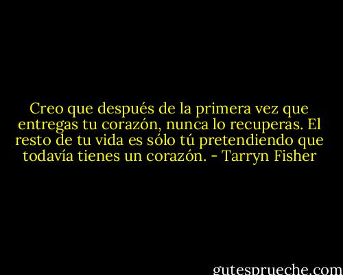 Creo que después de la primera vez que entregas tu corazón, nunca lo recuperas. El resto de tu vida es sólo tú pretendiendo que todavía tienes un corazón. - Tarryn Fisher
