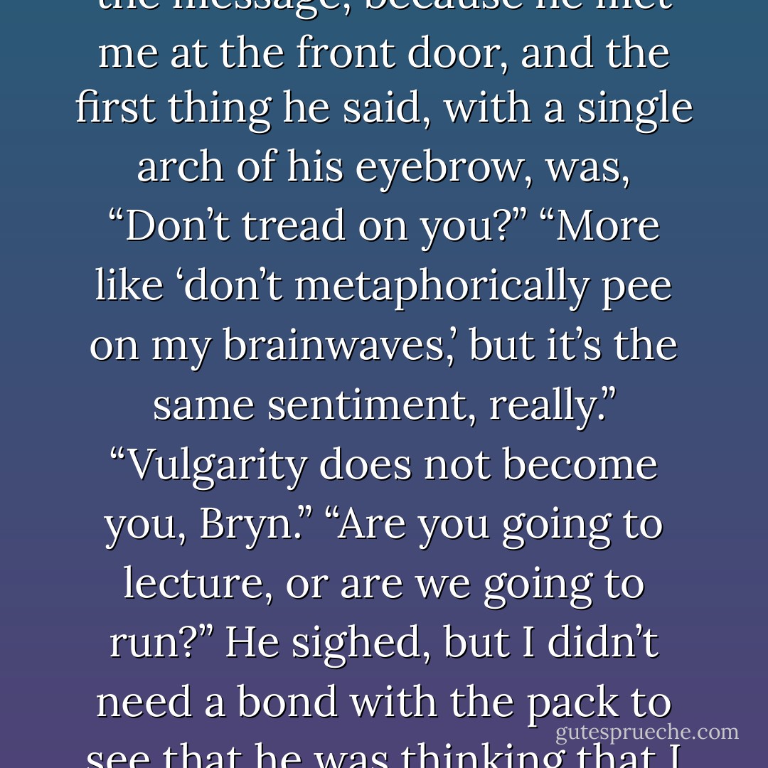 Without even thinking about it, I sent Callum an image of a dog hiking his leg at a fire hydrant. And then one of a rebel flag from the Revolutionary War.<br />Callum didn’t respond in my head, but I knew he’d gotten the message, because he met me at the front door, and the first thing he said, with a single arch of his eyebrow, was, “Don’t tread on you?”<br />“More like ‘don’t metaphorically pee on my brainwaves,’ but it’s the same sentiment, really.”<br />“Vulgarity does not become you, Bryn.”<br />“Are you going to lecture, or are we going to run?”<br />He sighed, but I didn’t need a bond with the pack to see that he was thinking that I had always, always been a difficult child. And then, just in case that point wasn’t clear, he verbalized it. “You have always, always been a difficult child.”<br />I smiled sweetly. “I try. - Jennifer Lynn Barnes