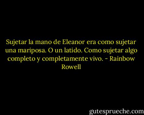Sujetar la mano de Eleanor era como sujetar una mariposa. O un latido. Como sujetar algo completo y completamente vivo. - Rainbow Rowell