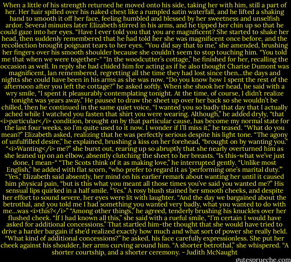 When a little of his strength returned he moved onto his side, taking her with him, still a part of her. Her hair spilled over his naked chest like a rumpled satin waterfall, and he lifted a shaking hand to smooth it off her face, feeling humbled and blessed by her sweetness and unselfish ardor.<br />Several minutes later Elizabeth stirred in his arms, and he tipped her chin up so that he could gaze into her eyes. “Have I ever told you that you are magnificent?<br />She started to shake her head, then suddenly remembered that he had told her she was magnificent once before, and the recollection brought poignant tears to her eyes. “You did say that to me,” she amended, brushing her fingers over his smooth shoulder because she couldn’t seem to stop touching him. “You told me that when we were together-“<br />“In the woodcutter’s cottage,” he finished for her, recalling the occasion as well. In reply she had chided him for acting as if he also thought Charise Dumont was magnificent, Ian remembered, regretting all the time they had lost since then…the days and nights she could have been in his arms as she was now. “Do you know how I spent the rest of the afternoon after you left the cottage?” he asked softly. When she shook her head, he said with a wry smile, “I spent it pleasurably contemplating tonight. At the time, of course, I didn’t realize tonight was years away.” He paused to draw the sheet up over her back so she wouldn’t be chilled, then he continued in the same quiet voice, “I wanted you so badly that day that I actually ached while I watched you fasten that shirt you were wearing. Although,” he added dryly, “that <i>particular</i> condition, brought on by that particular cause, has become my normal state for the last four weeks, so I’m quite used to it now. I wonder if I’ll miss it,” he teased.<br />“What do you mean?” Elizabeth asked, realizing that he was perfectly serious despite his light tone.<br />“The agony of unfulfilled desire,” he explained, brushing a kiss on her forehead, “brought on by wanting you.”<br />“<i>Wanting</i> me?” she burst out, rearing up so abruptly that she nearly overturned him as she leaned up on an elbow, absently clutching the sheet to her breasts. “Is this-what we’ve just done, I mean-“<br />“The Scots think of it as making love,” he interrupted gently. “Unlike most English,” he added with flat scorn, “who prefer to regard it as ‘performing one’s marital duty.’”<br />“Yes,” Elizabeth said absently, her mind on his earlier remark about wanting her until it caused him physical pain, “but is this what you meant all those times you’ve said you wanted me?”<br />His sensual lips quirked in a half smile. “Yes.”<br />A rosy blush stained her smooth cheeks, and despite her effort to sound severe, her eyes were lit with laughter. “And the day we bargained about the betrothal, and you told me I had something you wanted very badly, what you wanted to do with me…was <i>this?</i>”<br />“Among other things,” he agreed, tenderly brushing his knuckles over her flushed cheek.<br />“If I had known all this,” she said with a rueful smile, “I’m certain I would have asked for additional concessions.”<br />That startled him-the thought that she would have tried to drive a harder bargain if she’d realized exactly how much and what sort of power she really held. “What kind of additional concessions?” he asked, his face carefully expressionless.<br />She put her cheek against his shoulder, her arms curving around him. “A shorter betrothal,” she whispered. “A shorter courtship, and a shorter ceremony. - Judith McNaught