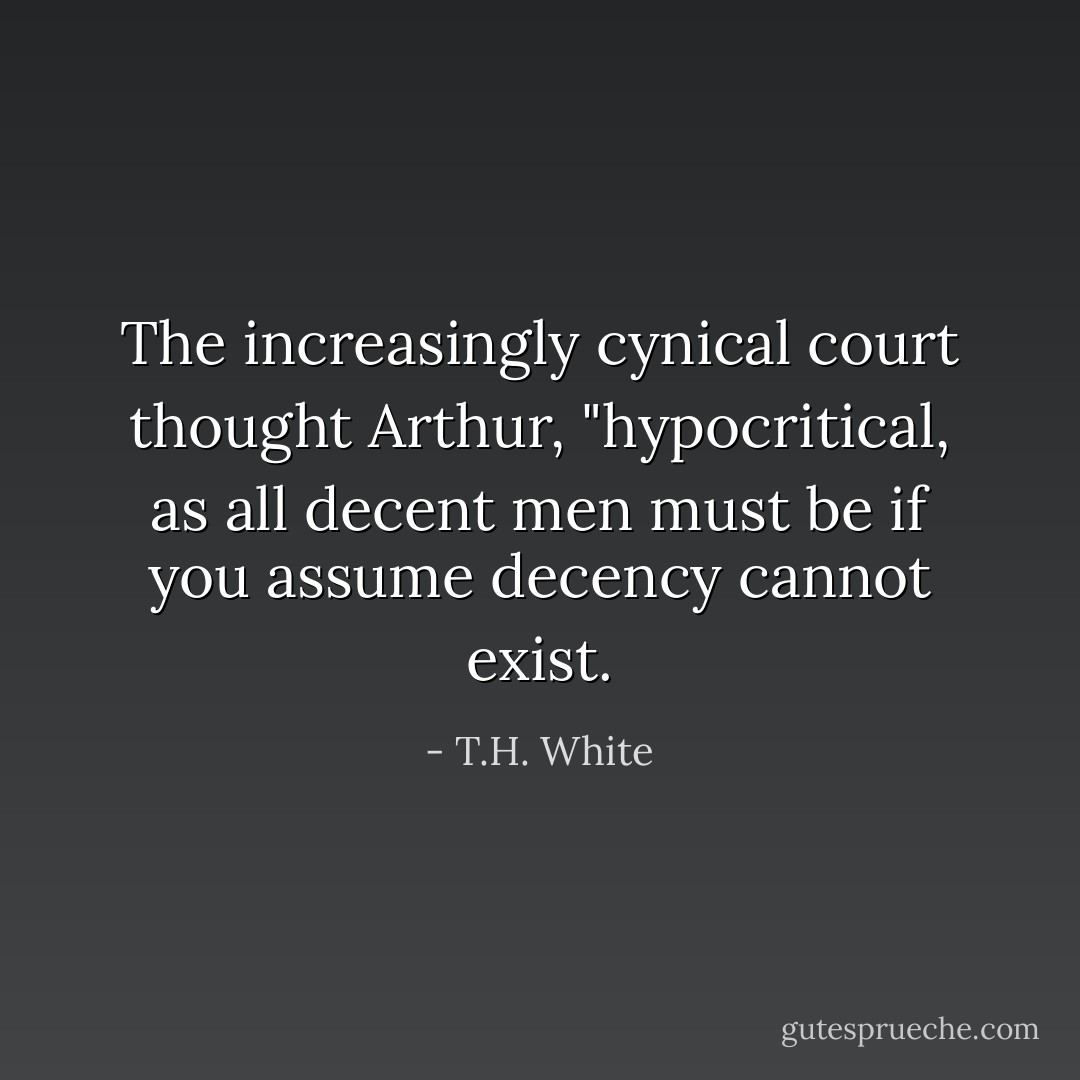 The increasingly cynical court thought Arthur, "hypocritical, as all decent men must be if you assume decency cannot exist. - T.H. White