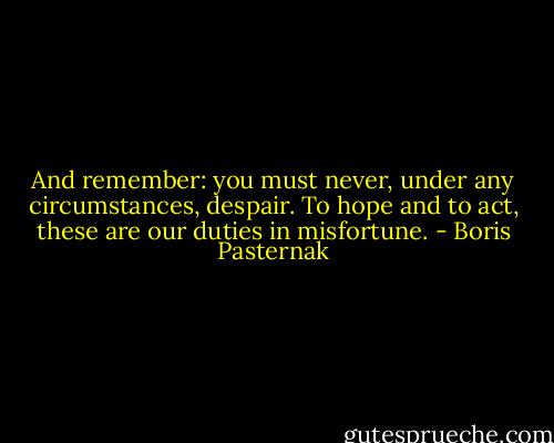 And remember: you must never, under any circumstances, despair. To hope and to act, these are our duties in misfortune. - Boris Pasternak
