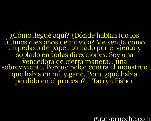 ¿Cómo llegué aquí? ¿Dónde habían ido los últimos diez años de mi vida? Me sentía como un pedazo de papel, tomado por el viento y soplado en todas direcciones. Soy una vencedora de cierta manera… una sobreviviente. Porque peleé contra el monstruo que había en mí, y gané. Pero, ¿qué había perdido en el proceso? - Tarryn Fisher