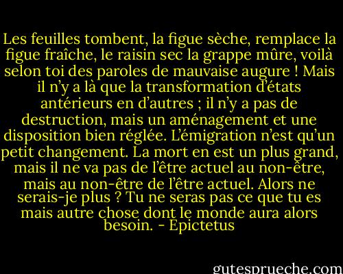 Les feuilles tombent, la figue sèche, remplace la figue fraîche, le raisin sec la grappe mûre, voilà selon toi des paroles de mauvaise augure ! Mais il n’y a là que la transformation d’états antérieurs en d’autres ; il n’y a pas de destruction, mais un aménagement et une disposition bien réglée. L’émigration n’est qu’un petit changement. La mort en est un plus grand, mais il ne va pas de l’être actuel au non-être, mais au non-être de l’être actuel. Alors ne serais-je plus ? Tu ne seras pas ce que tu es mais autre chose dont le monde aura alors besoin. - Epictetus