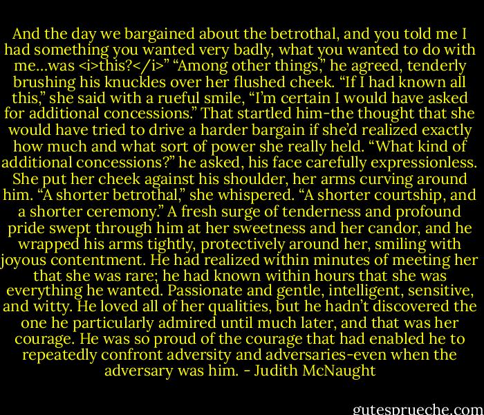 And the day we bargained about the betrothal, and you told me I had something you wanted very badly, what you wanted to do with me…was <i>this?</i>”<br />“Among other things,” he agreed, tenderly brushing his knuckles over her flushed cheek.<br />“If I had known all this,” she said with a rueful smile, “I’m certain I would have asked for additional concessions.”<br />That startled him-the thought that she would have tried to drive a harder bargain if she’d realized exactly how much and what sort of power she really held. “What kind of additional concessions?” he asked, his face carefully expressionless.<br />She put her cheek against his shoulder, her arms curving around him. “A shorter betrothal,” she whispered. “A shorter courtship, and a shorter ceremony.”<br />A fresh surge of tenderness and profound pride swept through him at her sweetness and her candor, and he wrapped his arms tightly, protectively around her, smiling with joyous contentment. He had realized within minutes of meeting her that she was rare; he had known within hours that she was everything he wanted. Passionate and gentle, intelligent, sensitive, and witty. He loved all of her qualities, but he hadn’t discovered the one he particularly admired until much later, and that was her courage. He was so proud of the courage that had enabled he to repeatedly confront adversity and adversaries-even when the adversary was him. - Judith McNaught