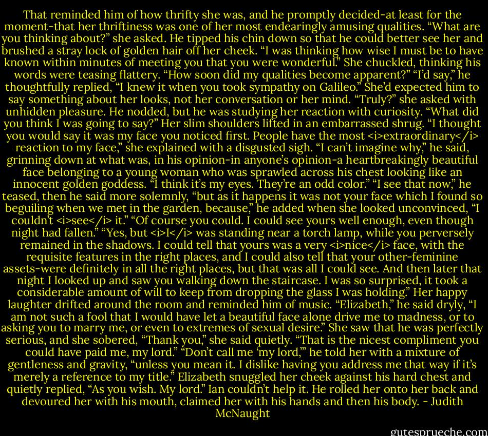 That reminded him of how thrifty she was, and he promptly decided-at least for the moment-that her thriftiness was one of her most endearingly amusing qualities.<br />“What are you thinking about?” she asked.<br />He tipped his chin down so that he could better see her and brushed a stray lock of golden hair off her cheek. “I was thinking how wise I must be to have known within minutes of meeting you that you were wonderful.”<br />She chuckled, thinking his words were teasing flattery. “How soon did my qualities become apparent?”<br />“I’d say,” he thoughtfully replied, “I knew it when you took sympathy on Galileo.”<br />She’d expected him to say something about her looks, not her conversation or her mind. “Truly?” she asked with unhidden pleasure.<br />He nodded, but he was studying her reaction with curiosity. “What did you think I was going to say?”<br />Her slim shoulders lifted in an embarrassed shrug. “I thought you would say it was my face you noticed first. People have the most <i>extraordinary</i> reaction to my face,” she explained with a disgusted sigh.<br />“I can’t imagine why,” he said, grinning down at what was, in his opinion-in anyone’s opinion-a heartbreakingly beautiful face belonging to a young woman who was sprawled across his chest looking like an innocent golden goddess.<br />“I think it’s my eyes. They’re an odd color.”<br />“I see that now,” he teased, then he said more solemnly, “but as it happens it was not your face which I found so beguiling when we met in the garden, because,” he added when she looked unconvinced, “I couldn’t <i>see</i> it.”<br />“Of course you could. I could see yours well enough, even though night had fallen.”<br />“Yes, but <i>I</i> was standing near a torch lamp, while you perversely remained in the shadows. I could tell that yours was a very <i>nice</i> face, with the requisite features in the right places, and I could also tell that your other-feminine assets-were definitely in all the right places, but that was all I could see. And then later that night I looked up and saw you walking down the staircase. I was so surprised, it took a considerable amount of will to keep from dropping the glass I was holding.”<br />Her happy laughter drifted around the room and reminded him of music. “Elizabeth,” he said dryly, “I am not such a fool that I would have let a beautiful face alone drive me to madness, or to asking you to marry me, or even to extremes of sexual desire.”<br />She saw that he was perfectly serious, and she sobered, “Thank you,” she said quietly. “That is the nicest compliment you could have paid me, my lord.”<br />“Don’t call me ‘my lord,’” he told her with a mixture of gentleness and gravity, “unless you mean it. I dislike having you address me that way if it’s merely a reference to my title.”<br />Elizabeth snuggled her cheek against his hard chest and quietly replied, “As you wish. My lord.”<br />Ian couldn’t help it. He rolled her onto her back and devoured her with his mouth, claimed her with his hands and then his body. - Judith McNaught