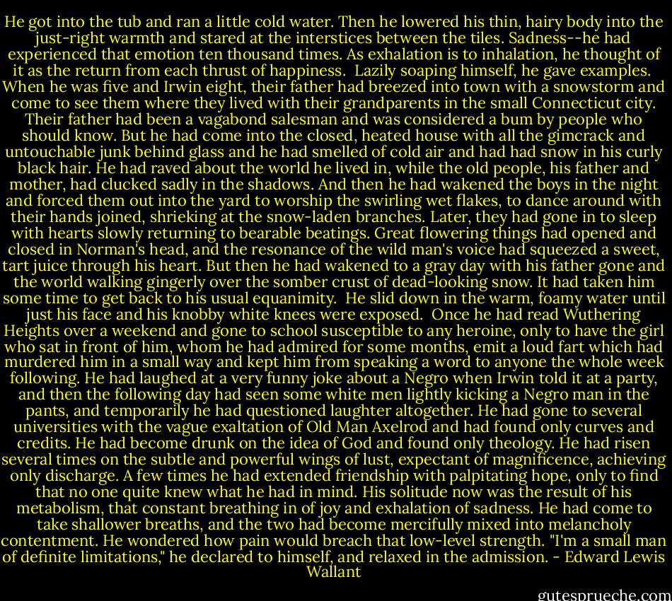 He got into the tub and ran a little cold water. Then he lowered his thin, hairy body into the just-right warmth and stared at the interstices between the tiles. Sadness--he had experienced that emotion ten thousand times. As exhalation is to inhalation, he thought of it as the return from each thrust of happiness.<br /><br />Lazily soaping himself, he gave examples.<br /><br />When he was five and Irwin eight, their father had breezed into town with a snowstorm and come to see them where they lived with their grandparents in the small Connecticut city. Their father had been a vagabond salesman and was considered a bum by people who should know. But he had come into the closed, heated house with all the gimcrack and untouchable junk behind glass and he had smelled of cold air and had had snow in his curly black hair. He had raved about the world he lived in, while the old people, his father and mother, had clucked sadly in the shadows. And then he had wakened the boys in the night and forced them out into the yard to worship the swirling wet flakes, to dance around with their hands joined, shrieking at the snow-laden branches. Later, they had gone in to sleep with hearts slowly returning to bearable beatings. Great flowering things had opened and closed in Norman's head, and the resonance of the wild man's voice had squeezed a sweet, tart juice through his heart. But then he had wakened to a gray day with his father gone and the world walking gingerly over the somber crust of dead-looking snow. It had taken him some time to get back to his usual equanimity.<br /><br />He slid down in the warm, foamy water until just his face and his knobby white knees were exposed.<br /><br />Once he had read Wuthering Heights over a weekend and gone to school susceptible to any heroine, only to have the girl who sat in front of him, whom he had admired for some months, emit a loud fart which had murdered him in a small way and kept him from speaking a word to anyone the whole week following. He had laughed at a very funny joke about a Negro when Irwin told it at a party, and then the following day had seen some white men lightly kicking a Negro man in the pants, and temporarily he had questioned laughter altogether. He had gone to several universities with the vague exaltation of Old Man Axelrod and had found only curves and credits. He had become drunk on the idea of God and found only theology. He had risen several times on the subtle and powerful wings of lust, expectant of magnificence, achieving only discharge. A few times he had extended friendship with palpitating hope, only to find that no one quite knew what he had in mind. His solitude now was the result of his metabolism, that constant breathing in of joy and exhalation of sadness. He had come to take shallower breaths, and the two had become mercifully mixed into melancholy contentment. He wondered how pain would breach that low-level strength. "I'm a small man of definite limitations," he declared to himself, and relaxed in the admission. - Edward Lewis Wallant
