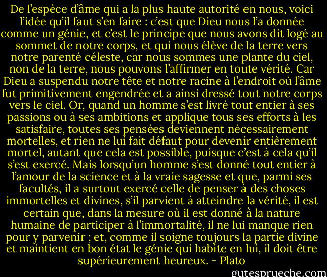De l’espèce d’âme qui a la plus haute autorité en nous, voici l’idée qu’il faut s’en faire : c’est que Dieu nous l’a donnée comme un génie, et c’est le principe que nous avons dit logé au sommet de notre corps, et qui nous élève de la terre vers notre parenté céleste, car nous sommes une plante du ciel, non de la terre, nous pouvons l’affirmer en toute vérité. Car Dieu a suspendu notre tête et notre racine à l’endroit où l’âme fut primitivement engendrée et a ainsi dressé tout notre corps vers le ciel. Or, quand un homme s’est livré tout entier à ses passions ou à ses ambitions et applique tous ses efforts à les satisfaire, toutes ses pensées deviennent nécessairement mortelles, et rien ne lui fait défaut pour devenir entièrement mortel, autant que cela est possible, puisque c’est à cela qu’il s’est exercé.<br />Mais lorsqu’un homme s’est donné tout entier à l’amour de la science et à la vraie sagesse et que, parmi ses facultés, il a surtout exercé celle de penser à des choses immortelles et divines, s’il parvient à atteindre la vérité, il est certain que, dans la mesure où il est donné à la nature humaine de participer à l’immortalité, il ne lui manque rien pour y parvenir ; et, comme il soigne toujours la partie divine et maintient en bon état le génie qui habite en lui, il doit être supérieurement heureux. - Plato