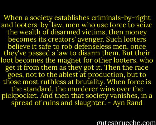 When a society establishes criminals-by-right and looters-by-law, men who use force to seize the wealth of disarmed victims, then money becomes its creators' avenger. Such looters believe it safe to rob defenseless men, once they've passed a law to disarm them. But their loot becomes the magnet for other looters, who get it from them as they got it. Then the race goes, not to the ablest at production, but to those most ruthless at brutality. When force is the standard, the murderer wins over the pickpocket. And then that society vanishes, in a spread of ruins and slaughter. - Ayn Rand