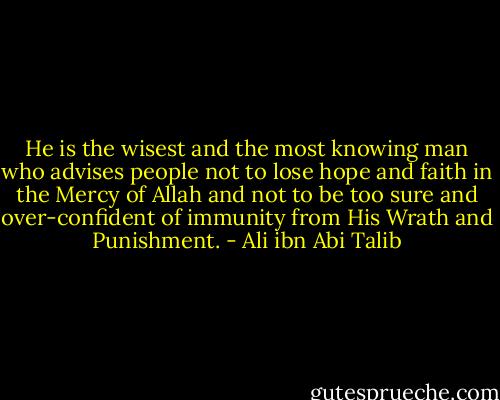 He is the wisest and the most knowing man who advises people not to lose hope and faith in the Mercy of Allah and not to be too sure and over-confident of immunity from His Wrath and Punishment. - Ali ibn Abi Talib