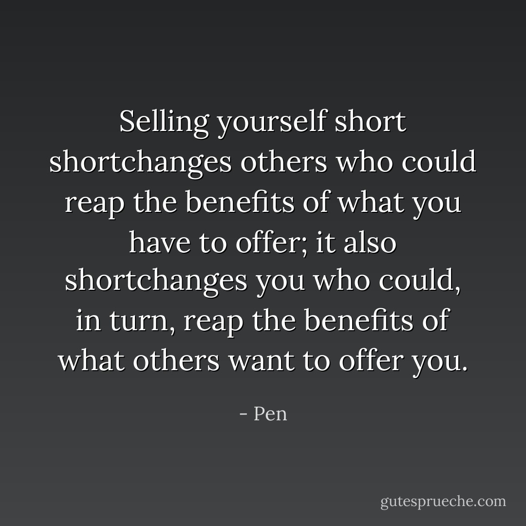 Selling yourself short shortchanges others who could reap the benefits of what you have to offer; it also shortchanges you who could, in turn, reap the benefits of what others want to offer you. - Pen