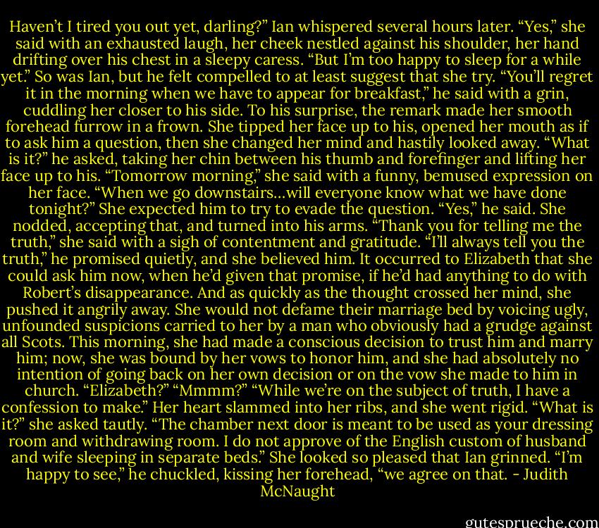 Haven’t I tired you out yet, darling?” Ian whispered several hours later.<br />“Yes,” she said with an exhausted laugh, her cheek nestled against his shoulder, her hand drifting over his chest in a sleepy caress. “But I’m too happy to sleep for a while yet.”<br />So was Ian, but he felt compelled to at least suggest that she try. “You’ll regret it in the morning when we have to appear for breakfast,” he said with a grin, cuddling her closer to his side.<br />To his surprise, the remark made her smooth forehead furrow in a frown. She tipped her face up to his, opened her mouth as if to ask him a question, then she changed her mind and hastily looked away.<br />“What is it?” he asked, taking her chin between his thumb and forefinger and lifting her face up to his.<br />“Tomorrow morning,” she said with a funny, bemused expression on her face. “When we go downstairs…will everyone know what we have done tonight?”<br />She expected him to try to evade the question.<br />“Yes,” he said.<br />She nodded, accepting that, and turned into his arms. “Thank you for telling me the truth,” she said with a sigh of contentment and gratitude.<br />“I’ll always tell you the truth,” he promised quietly, and she believed him.<br />It occurred to Elizabeth that she could ask him now, when he’d given that promise, if he’d had anything to do with Robert’s disappearance. And as quickly as the thought crossed her mind, she pushed it angrily away. She would not defame their marriage bed by voicing ugly, unfounded suspicions carried to her by a man who obviously had a grudge against all Scots.<br />This morning, she had made a conscious decision to trust him and marry him; now, she was bound by her vows to honor him, and she had absolutely no intention of going back on her own decision or on the vow she made to him in church.<br />“Elizabeth?”<br />“Mmmm?”<br />“While we’re on the subject of truth, I have a confession to make.”<br />Her heart slammed into her ribs, and she went rigid. “What is it?” she asked tautly.<br />“The chamber next door is meant to be used as your dressing room and withdrawing room. I do not approve of the English custom of husband and wife sleeping in separate beds.” She looked so pleased that Ian grinned. “I’m happy to see,” he chuckled, kissing her forehead, “we agree on that. - Judith McNaught