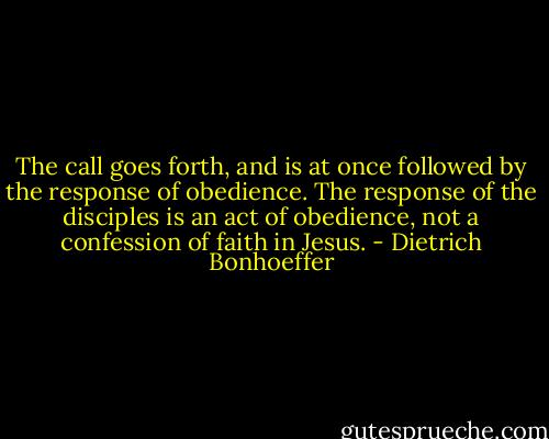 The call goes forth, and is at once followed by the response of obedience. The response of the disciples is an act of obedience, not a confession of faith in Jesus. - Dietrich Bonhoeffer