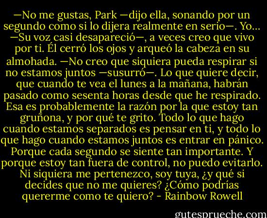 —No me gustas, Park —dijo ella, sonando por un segundo como si lo dijera realmente en serio—. Yo… —Su voz casi desapareció—, a veces creo que vivo por ti.<br />Él cerró los ojos y arqueó la cabeza en su almohada.<br />—No creo que siquiera pueda respirar si no estamos juntos —susurró—. Lo que quiere decir, que cuando te vea el lunes a la mañana, habrán pasado como sesenta horas desde que he respirado. Esa es probablemente la razón por la que estoy tan gruñona, y por qué te grito. Todo lo que hago cuando estamos separados es pensar en ti, y todo lo que hago cuando estamos juntos es entrar en pánico. Porque cada segundo se siente tan importante. Y porque estoy tan fuera de control, no puedo evitarlo. Ni siquiera me pertenezco, soy tuya, ¿y qué si decides que no me quieres? ¿Cómo podrías quererme como te quiero? - Rainbow Rowell