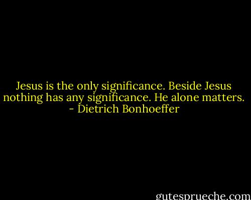 Jesus is the only significance. Beside Jesus nothing has any significance. He alone matters. - Dietrich Bonhoeffer