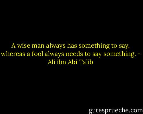 A wise man always has something to say, whereas a fool always needs to say something. - Ali ibn Abi Talib
