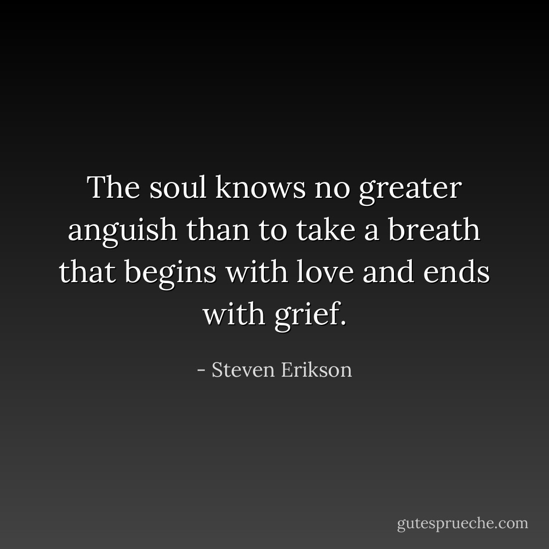 The soul knows no greater anguish than to take a breath that begins with love and ends with grief. - Steven Erikson
