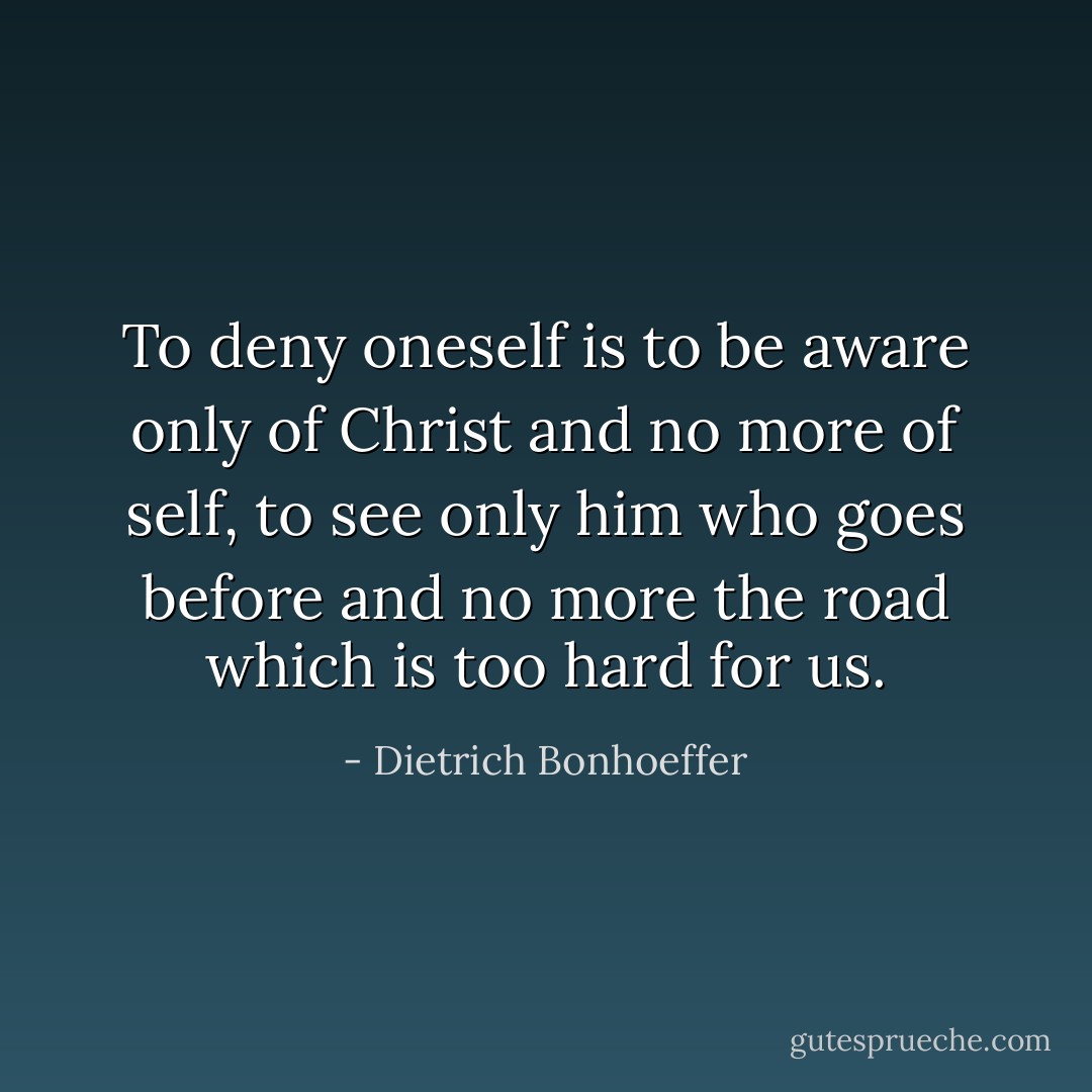 To deny oneself is to be aware only of Christ and no more of self, to see only him who goes before and no more the road which is too hard for us. - Dietrich Bonhoeffer