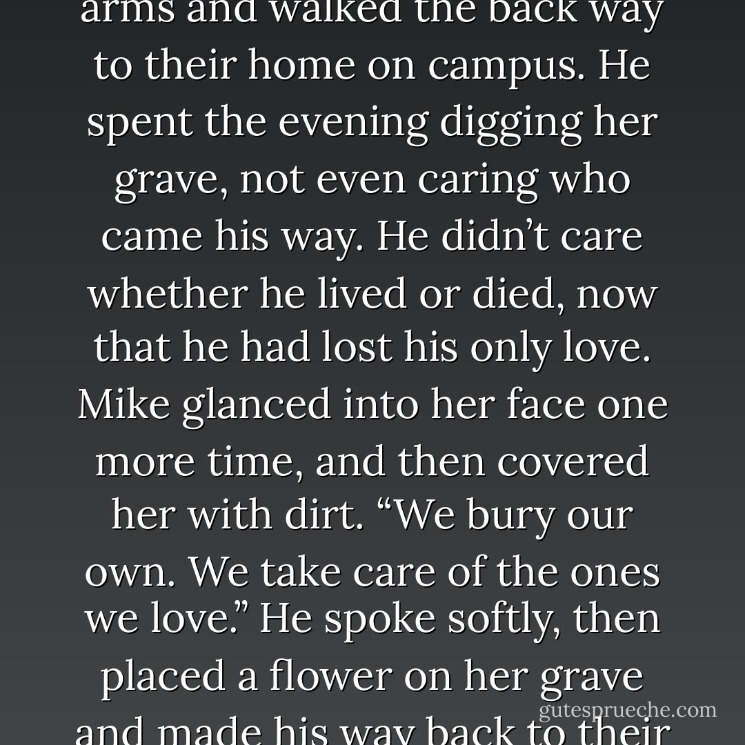 As the night air started to creep in, he lifted her in his arms and walked the back way to their home on campus. He spent the evening digging her grave, not even caring who came his way. He didn’t care whether he lived or died, now that he had lost his only love. Mike glanced into her face one more time, and then covered her with dirt. “We bury our own. We take care of the ones we love.” He spoke softly, then placed a flower on her grave and made his way back to their dorm room. - Joseph McGinnis