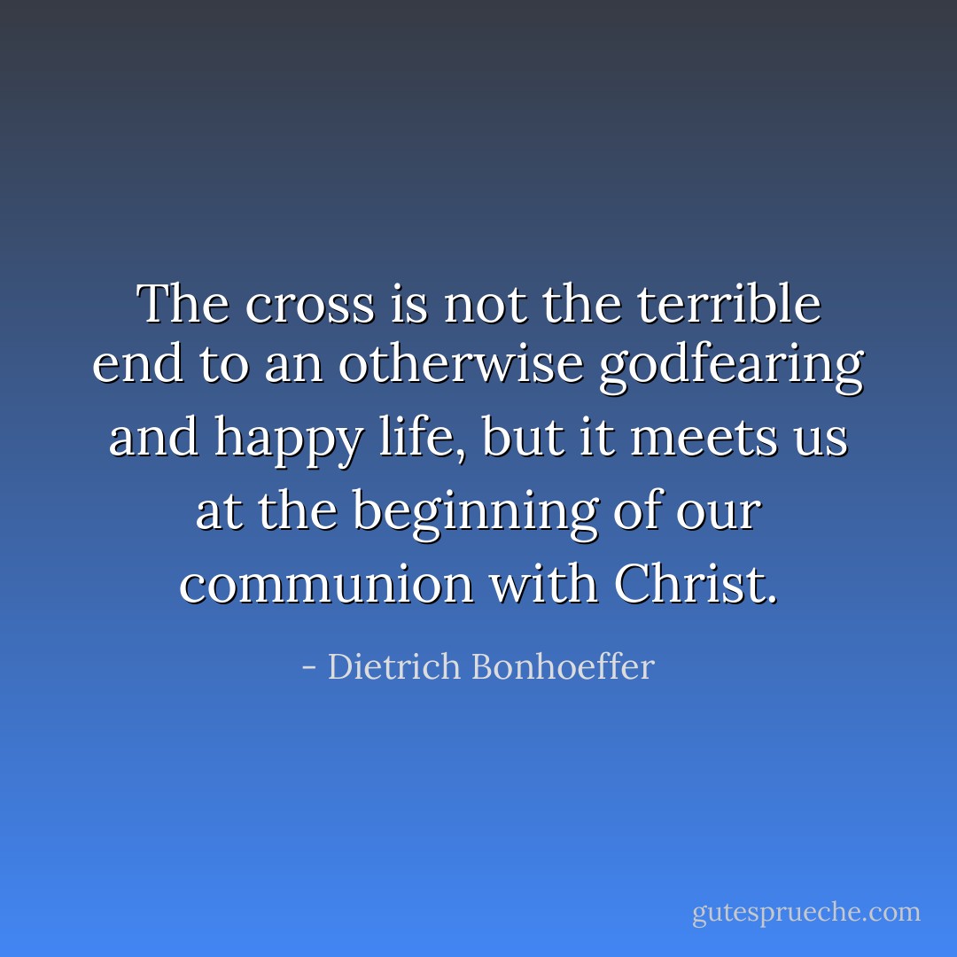 The cross is not the terrible end to an otherwise godfearing and happy life, but it meets us at the beginning of our communion with Christ. - Dietrich Bonhoeffer