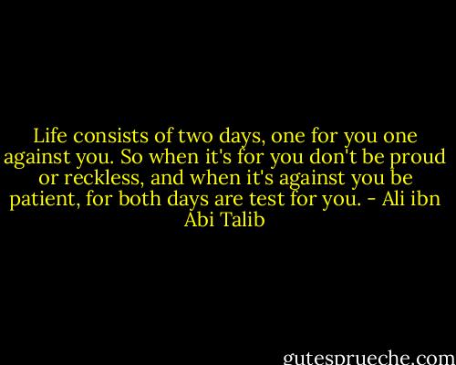 Life consists of two days, one for you one against you. So when it's for you don't be proud or reckless, and when it's against you be patient, for both days are test for you. - Ali ibn Abi Talib