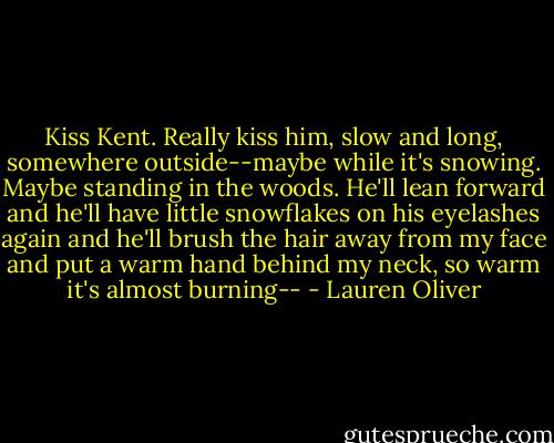 Kiss Kent. Really kiss him, slow and long, somewhere outside--maybe while it's snowing. Maybe standing in the woods. He'll lean forward and he'll have little snowflakes on his eyelashes again and he'll brush the hair away from my face and put a warm hand behind my neck, so warm it's almost burning-- - Lauren Oliver