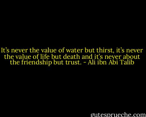 It’s never the value of water but thirst, it’s never the value of life but death and it’s never about the friendship but trust. - Ali ibn Abi Talib