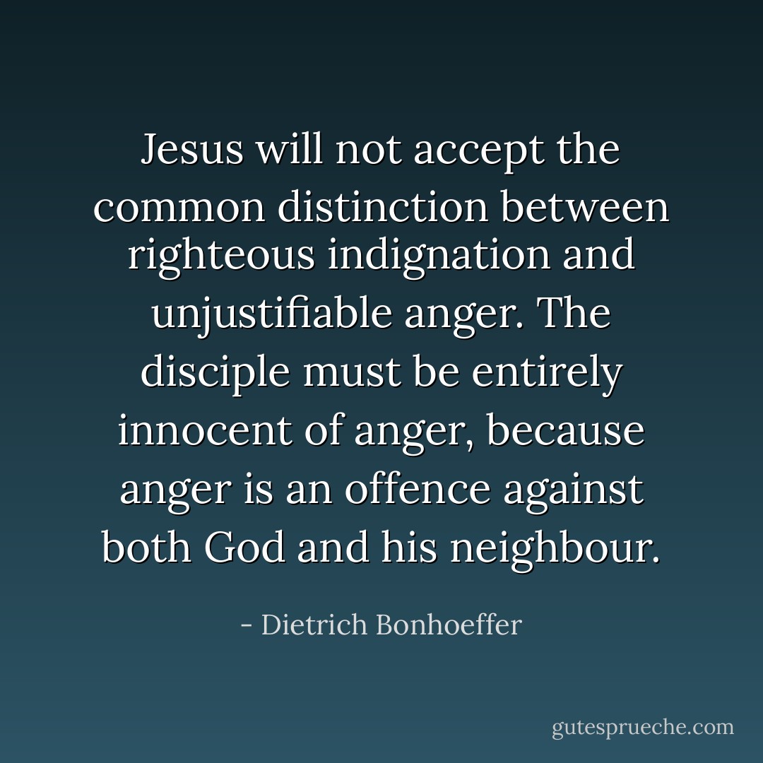 Jesus will not accept the common distinction between righteous indignation and unjustifiable anger. The disciple must be entirely innocent of anger, because anger is an offence against both God and his neighbour. - Dietrich Bonhoeffer
