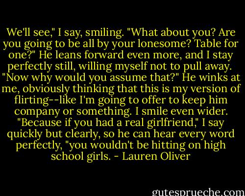 We'll see," I say, smiling. "What about you? Are you going to be all by your lonesome? Table for one?"<br />He leans forward even more, and I stay perfectly still, willing myself not to pull away. <br />"Now why would you assume that?" He winks at me, obviously thinking that this is my version of flirting--like I'm going to offer to keep him company or something.<br />I smile even wider. "Because if you had a real girlfriend," I say quickly but clearly, so he can hear every word perfectly, "you wouldn't be hitting on high school girls. - Lauren Oliver