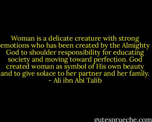Woman is a delicate creature with strong emotions who has been created by the Almighty God to shoulder responsibility for educating society and moving toward perfection. God created woman as symbol of His own beauty and to give solace to her partner and her family. - Ali ibn Abi Talib