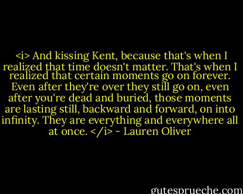  <i> And kissing Kent, because that's when I realized that time doesn't matter. That's when I realized that certain moments go on forever. Even after they're over they still go on, even after you're dead and buried, those moments are lasting still, backward and forward, on into infinity. They are everything and everywhere all at once. </i> - Lauren Oliver