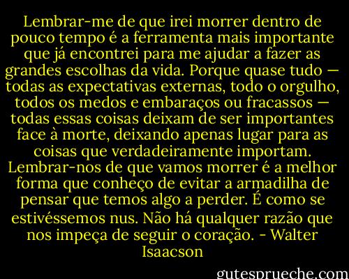 Lembrar-me de que irei morrer dentro de pouco tempo é a ferramenta mais importante que já encontrei para me ajudar a fazer as grandes escolhas da vida. Porque quase tudo — todas as expectativas externas, todo o orgulho, todos os medos e embaraços ou fracassos — todas essas coisas deixam de ser importantes face à morte, deixando apenas lugar para as coisas que verdadeiramente importam. Lembrar-nos de que vamos morrer é a melhor forma que conheço de evitar a armadilha de pensar que temos algo a perder. É como se estivéssemos nus. Não há qualquer razão que nos impeça de seguir o coração. - Walter Isaacson