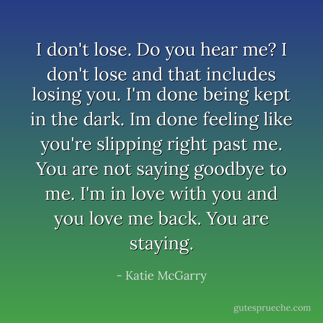 I don't lose. Do you hear me? I don't lose and that includes losing you. I'm done being kept in the dark. Im done feeling like you're slipping right past me. You are not saying goodbye to me. I'm in love with you and you love me back. You are staying. - Katie McGarry