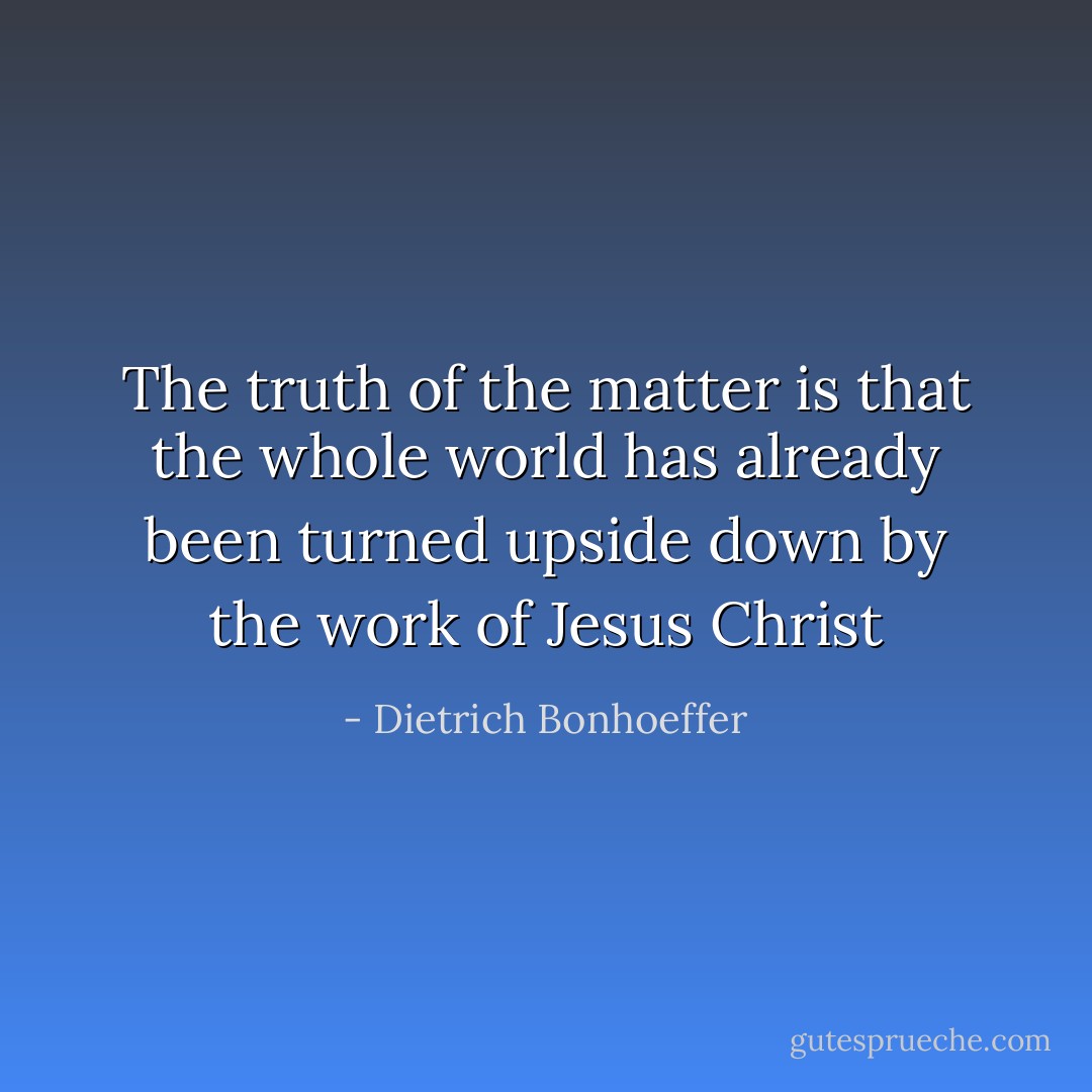 The truth of the matter is that the whole world has already been turned upside down by the work of Jesus Christ - Dietrich Bonhoeffer