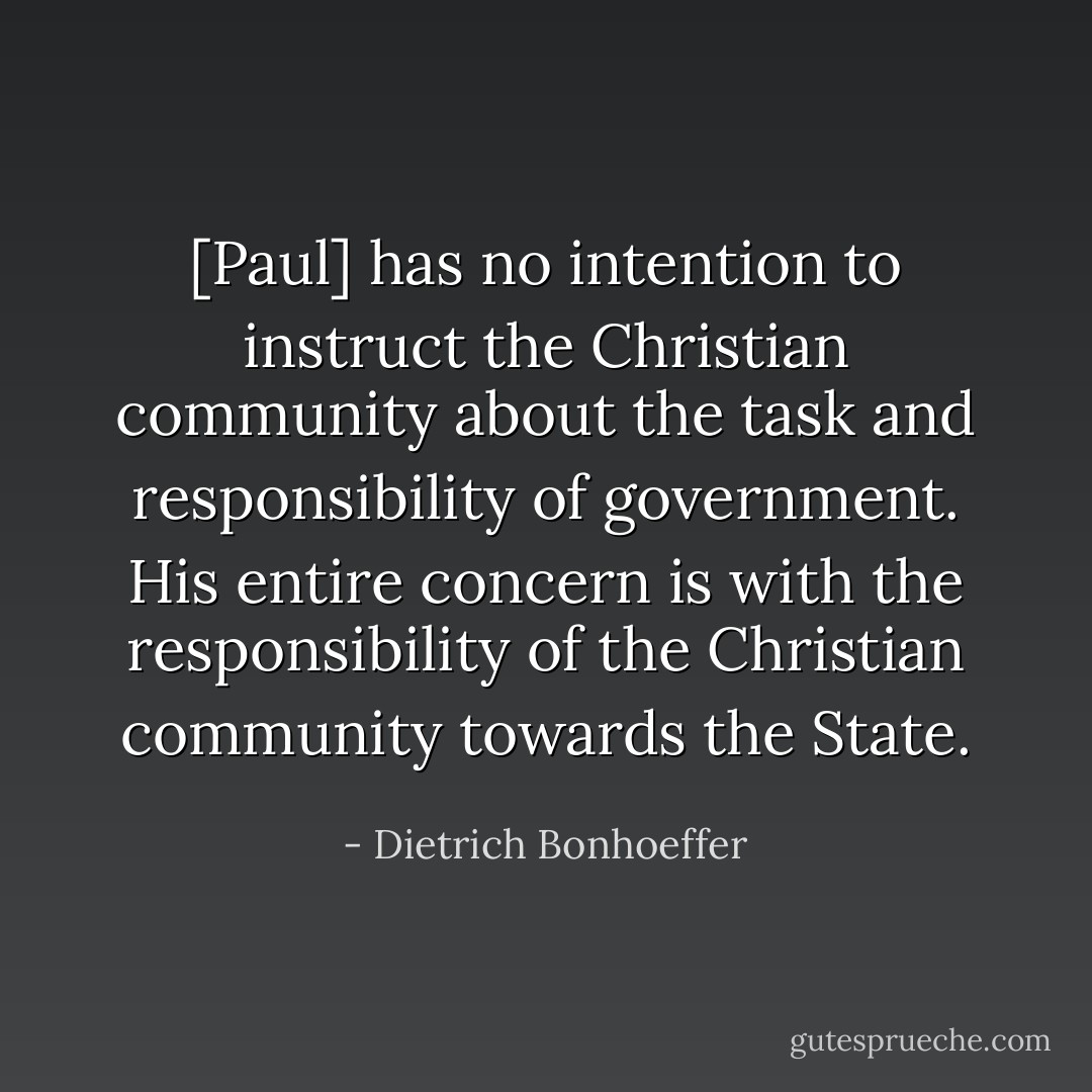 [Paul] has no intention to instruct the Christian community about the task and responsibility of government. His entire concern is with the responsibility of the Christian community towards the State. - Dietrich Bonhoeffer