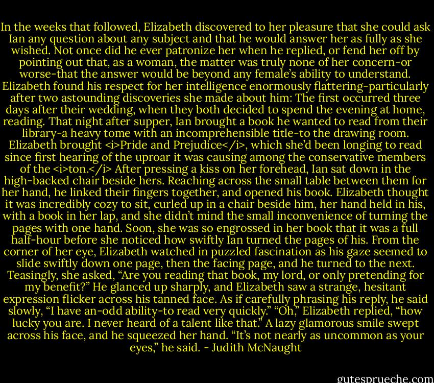 In the weeks that followed, Elizabeth discovered to her pleasure that she could ask Ian any question about any subject and that he would answer her as fully as she wished. Not once did he ever patronize her when he replied, or fend her off by pointing out that, as a woman, the matter was truly none of her concern-or worse-that the answer would be beyond any female’s ability to understand. Elizabeth found his respect for her intelligence enormously flattering-particularly after two astounding discoveries she made about him:<br />The first occurred three days after their wedding, when they both decided to spend the evening at home, reading.<br />That night after supper, Ian brought a book he wanted to read from their library-a heavy tome with an incomprehensible title-to the drawing room. Elizabeth brought <i>Pride and Prejudice</i>, which she’d been longing to read since first hearing of the uproar it was causing among the conservative members of the <i>ton.</i> After pressing a kiss on her forehead, Ian sat down in the high-backed chair beside hers. Reaching across the small table between them for her hand, he linked their fingers together, and opened his book. Elizabeth thought it was incredibly cozy to sit, curled up in a chair beside him, her hand held in his, with a book in her lap, and she didn’t mind the small inconvenience of turning the pages with one hand.<br />Soon, she was so engrossed in her book that it was a full half-hour before she noticed how swiftly Ian turned the pages of his. From the corner of her eye, Elizabeth watched in puzzled fascination as his gaze seemed to slide swiftly down one page, then the facing page, and he turned to the next. Teasingly, she asked, “Are you reading that book, my lord, or only pretending for my benefit?”<br />He glanced up sharply, and Elizabeth saw a strange, hesitant expression flicker across his tanned face. As if carefully phrasing his reply, he said slowly, “I have an-odd ability-to read very quickly.”<br />“Oh,” Elizabeth replied, “how lucky you are. I never heard of a talent like that.”<br />A lazy glamorous smile swept across his face, and he squeezed her hand. “It’s not nearly as uncommon as your eyes,” he said. - Judith McNaught