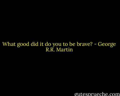 What good did it do you to be brave? - George R.R. Martin