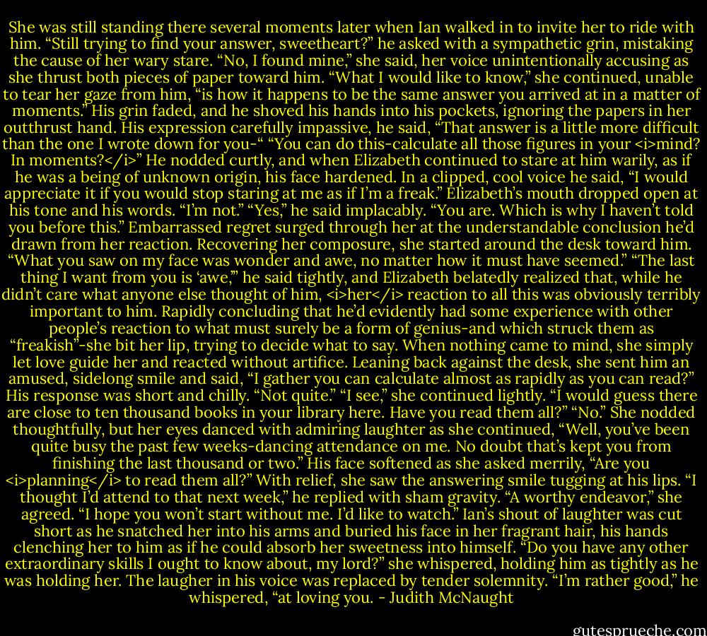 She was still standing there several moments later when Ian walked in to invite her to ride with him. “Still trying to find your answer, sweetheart?” he asked with a sympathetic grin, mistaking the cause of her wary stare.<br />“No, I found mine,” she said, her voice unintentionally accusing as she thrust both pieces of paper toward him. “What I would like to know,” she continued, unable to tear her gaze from him, “is how it happens to be the same answer you arrived at in a matter of moments.”<br />His grin faded, and he shoved his hands into his pockets, ignoring the papers in her outthrust hand. His expression carefully impassive, he said, “That answer is a little more difficult than the one I wrote down for you-“<br />“You can do this-calculate all those figures in your <i>mind? In moments?</i>”<br />He nodded curtly, and when Elizabeth continued to stare at him warily, as if he was a being of unknown origin, his face hardened. In a clipped, cool voice he said, “I would appreciate it if you would stop staring at me as if I’m a freak.”<br />Elizabeth’s mouth dropped open at his tone and his words. “I’m not.”<br />“Yes,” he said implacably. “You are. Which is why I haven’t told you before this.”<br />Embarrassed regret surged through her at the understandable conclusion he’d drawn from her reaction. Recovering her composure, she started around the desk toward him. “What you saw on my face was wonder and awe, no matter how it must have seemed.”<br />“The last thing I want from you is ‘awe,’” he said tightly, and Elizabeth belatedly realized that, while he didn’t care what anyone else thought of him, <i>her</i> reaction to all this was obviously terribly important to him. Rapidly concluding that he’d evidently had some experience with other people’s reaction to what must surely be a form of genius-and which struck them as “freakish”-she bit her lip, trying to decide what to say. When nothing came to mind, she simply let love guide her and reacted without artifice. Leaning back against the desk, she sent him an amused, sidelong smile and said, “I gather you can calculate almost as rapidly as you can read?”<br />His response was short and chilly. “Not quite.”<br />“I see,” she continued lightly. “I would guess there are close to ten thousand books in your library here. Have you read them all?”<br />“No.”<br />She nodded thoughtfully, but her eyes danced with admiring laughter as she continued, “Well, you’ve been quite busy the past few weeks-dancing attendance on me. No doubt that’s kept you from finishing the last thousand or two.” His face softened as she asked merrily, “Are you <i>planning</i> to read them all?”<br />With relief, she saw the answering smile tugging at his lips. “I thought I’d attend to that next week,” he replied with sham gravity.<br />“A worthy endeavor,” she agreed. “I hope you won’t start without me. I’d like to watch.”<br />Ian’s shout of laughter was cut short as he snatched her into his arms and buried his face in her fragrant hair, his hands clenching her to him as if he could absorb her sweetness into himself.<br />“Do you have any other extraordinary skills I ought to know about, my lord?” she whispered, holding him as tightly as he was holding her.<br />The laugher in his voice was replaced by tender solemnity. “I’m rather good,” he whispered, “at loving you. - Judith McNaught