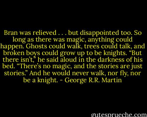 Bran was relieved . . . but disappointed too. So long as there was magic, anything could happen. Ghosts could walk, trees could talk, and broken boys could grow up to be knights. “But there isn’t,” he said aloud in the darkness of his bed. “There’s no magic, and the stories are just stories.” And he would never walk, nor fly, nor be a knight. - George R.R. Martin